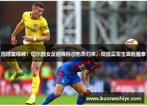 百球里程碑！切尔西女足前锋科尔伤愈归来，绽放蓝军生涯新篇章